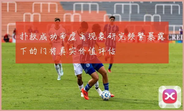 扑救成功率虚高现象研究频繁暴露下的门将真实价值评估